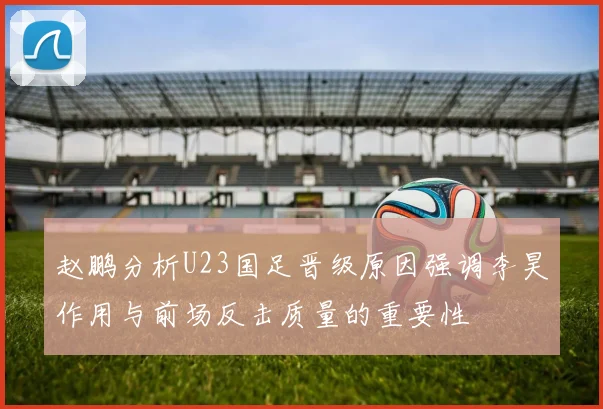赵鹏分析U23国足晋级原因强调李昊作用与前场反击质量的重要性