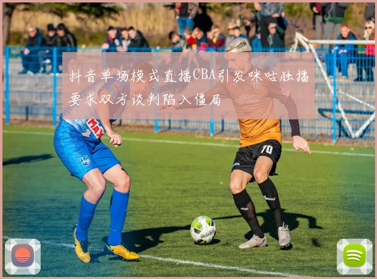 抖音单场模式直播CBA引发咪咕独播要求双方谈判陷入僵局