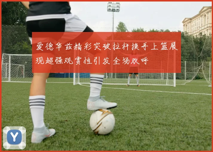 爱德华兹精彩突破拉杆换手上篮展现超强观赏性引发全场欢呼