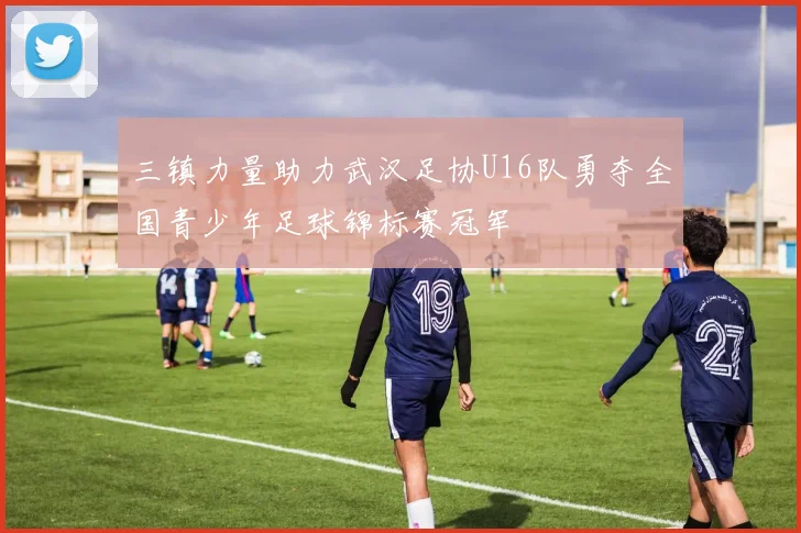 三镇力量助力武汉足协U16队勇夺全国青少年足球锦标赛冠军