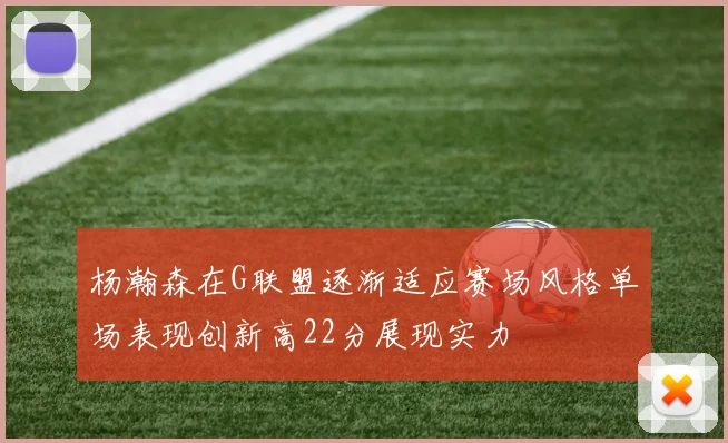 杨瀚森在G联盟逐渐适应赛场风格单场表现创新高22分展现实力