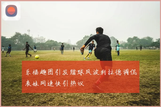 乐福趣图引发赌球风波利拉德调侃表妹网速快引热议