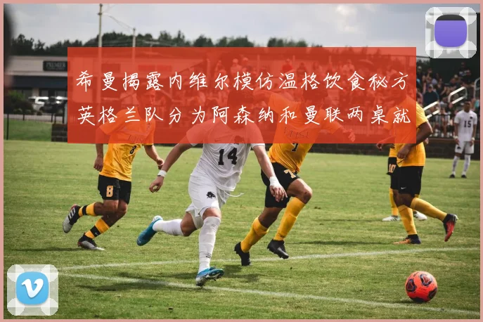 希曼揭露内维尔模仿温格饮食秘方英格兰队分为阿森纳和曼联两桌就餐
