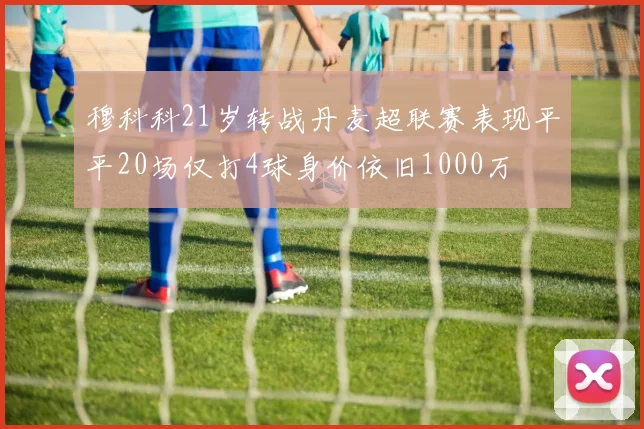 穆科科21岁转战丹麦超联赛表现平平20场仅打4球身价依旧1000万