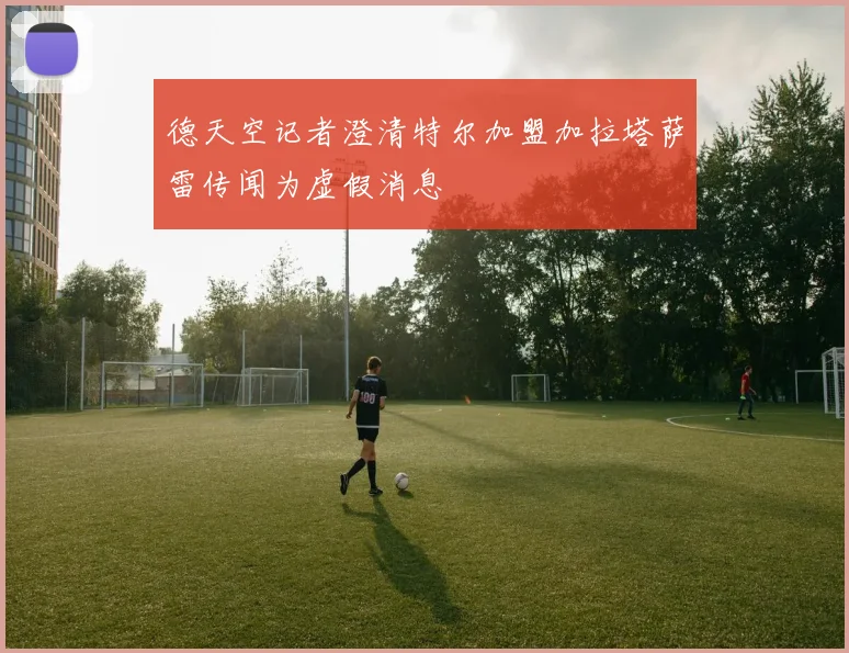 德天空记者澄清特尔加盟加拉塔萨雷传闻为虚假消息