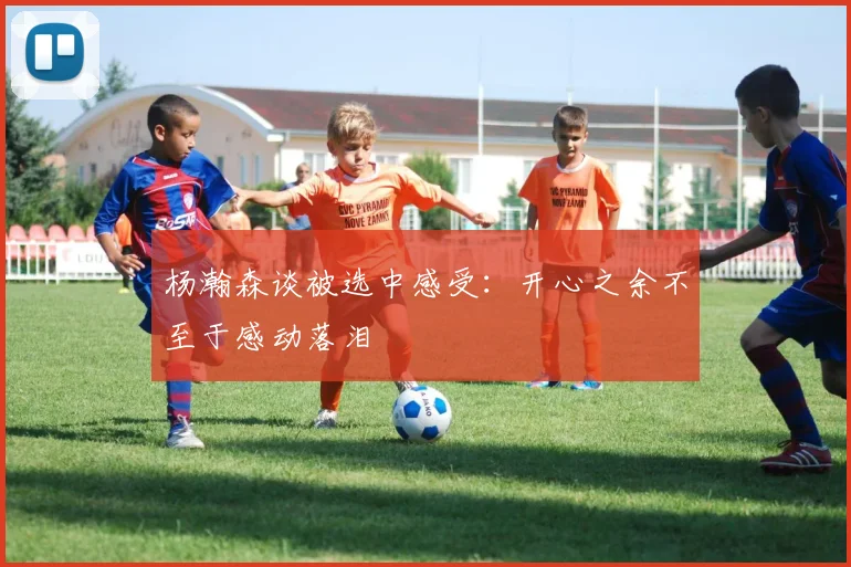 杨瀚森谈被选中感受：开心之余不至于感动落泪