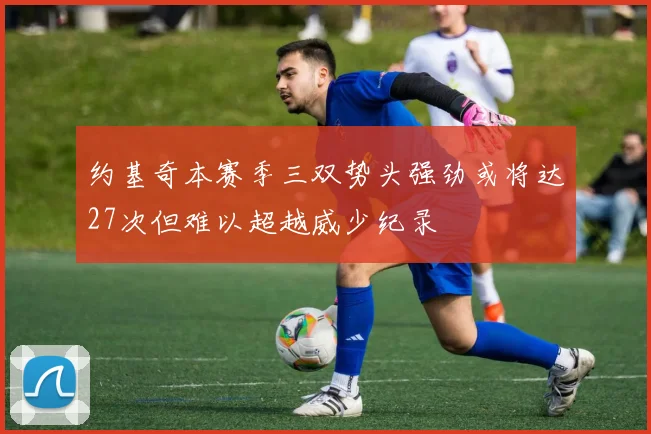 约基奇本赛季三双势头强劲或将达27次但难以超越威少纪录