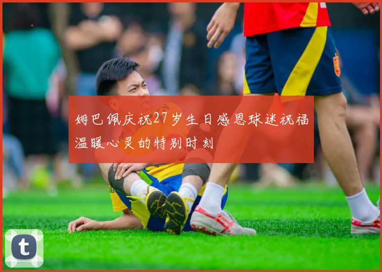 姆巴佩庆祝27岁生日感恩球迷祝福温暖心灵的特别时刻