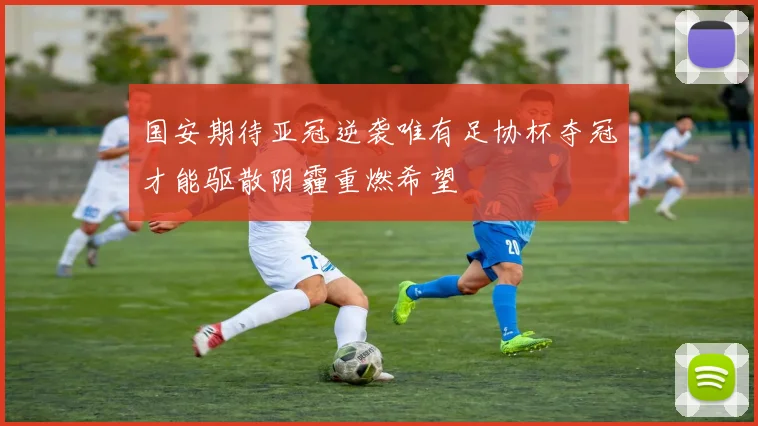 国安期待亚冠逆袭唯有足协杯夺冠才能驱散阴霾重燃希望
