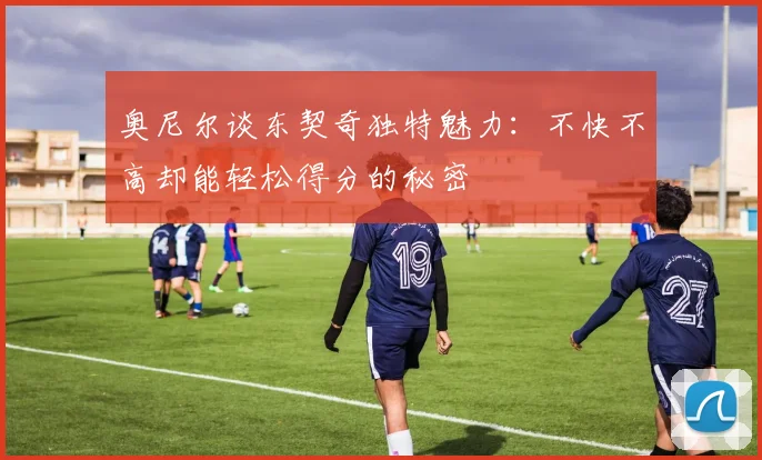 奥尼尔谈东契奇独特魅力：不快不高却能轻松得分的秘密