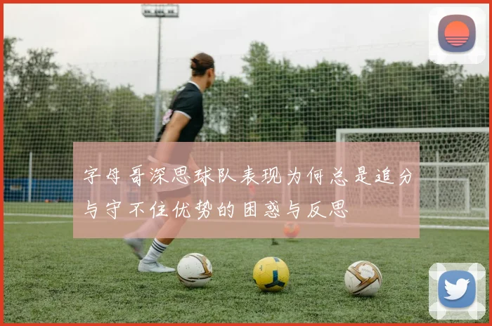 字母哥深思球队表现为何总是追分与守不住优势的困惑与反思