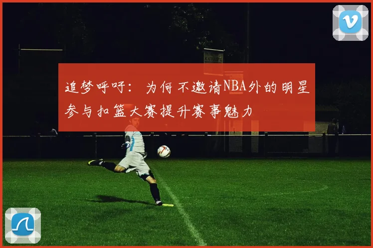 追梦呼吁：为何不邀请NBA外的明星参与扣篮大赛提升赛事魅力