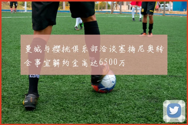 曼城与樱桃俱乐部洽谈塞梅尼奥转会事宜解约金高达6500万