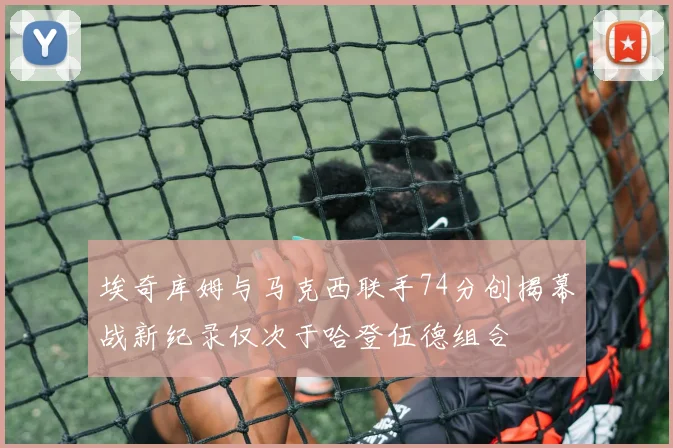 埃奇库姆与马克西联手74分创揭幕战新纪录仅次于哈登伍德组合