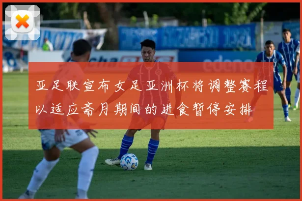 亚足联宣布女足亚洲杯将调整赛程以适应斋月期间的进食暂停安排