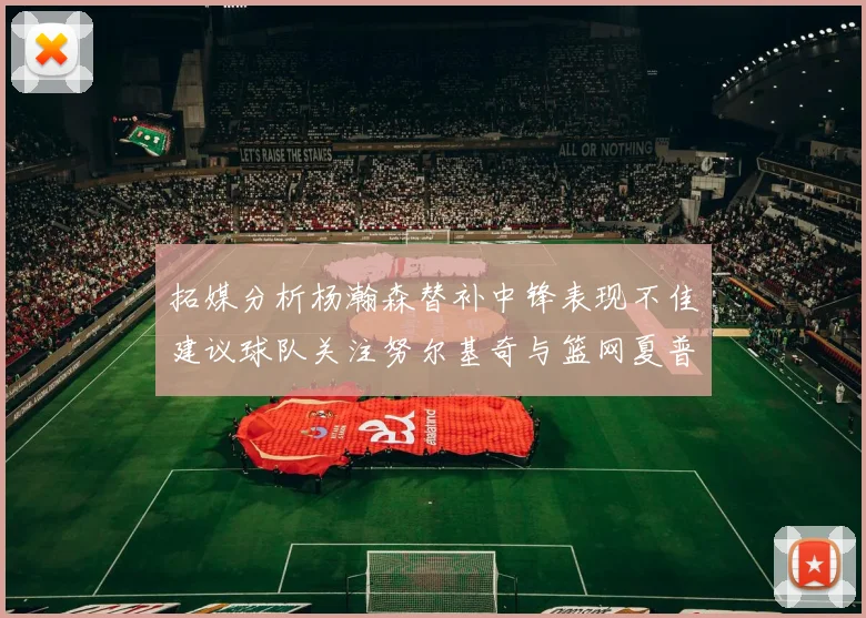 拓媒分析杨瀚森替补中锋表现不佳建议球队关注努尔基奇与篮网夏普