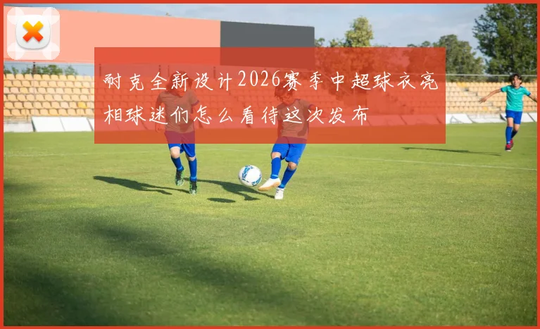 耐克全新设计2026赛季中超球衣亮相球迷们怎么看待这次发布