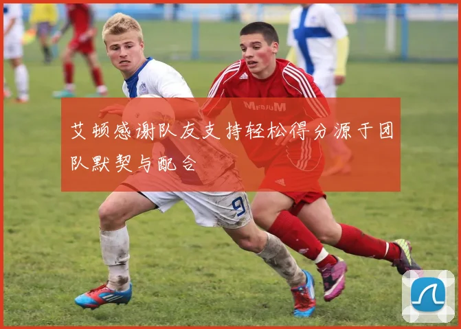 艾顿感谢队友支持轻松得分源于团队默契与配合