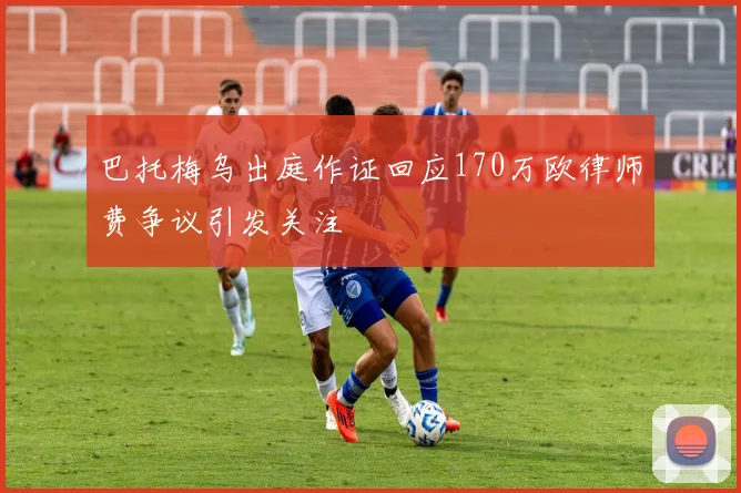 巴托梅乌出庭作证回应170万欧律师费争议引发关注