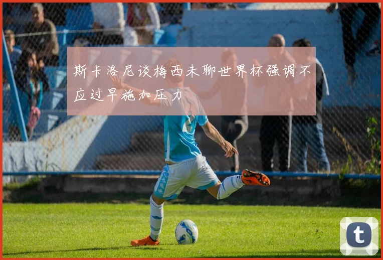 斯卡洛尼谈梅西未聊世界杯强调不应过早施加压力