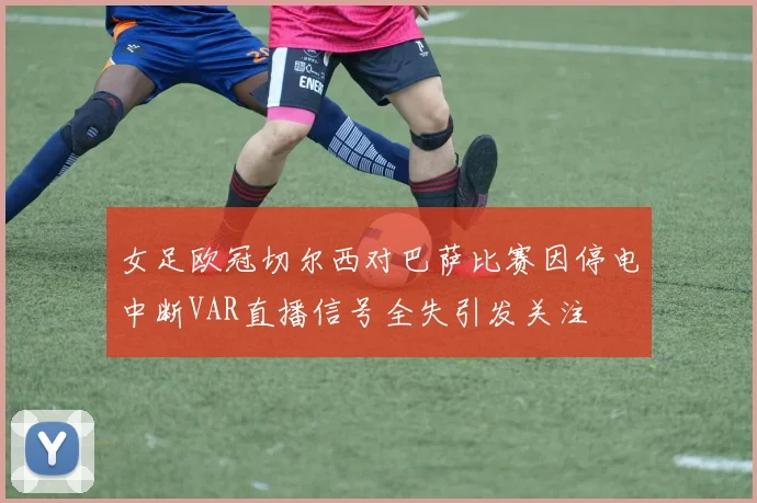 女足欧冠切尔西对巴萨比赛因停电中断VAR直播信号全失引发关注
