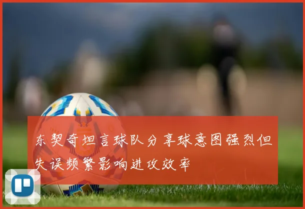 东契奇坦言球队分享球意图强烈但失误频繁影响进攻效率