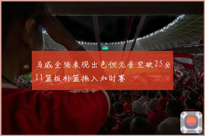 马威全场表现出色但无奈空砍25分11篮板补篮拖入加时赛