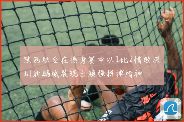 陕西联合在热身赛中以1比2惜败深圳新鹏城展现出顽强拼搏精神