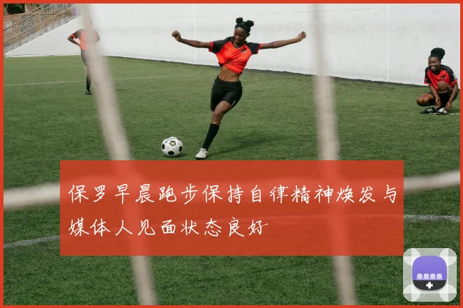 保罗早晨跑步保持自律精神焕发与媒体人见面状态良好