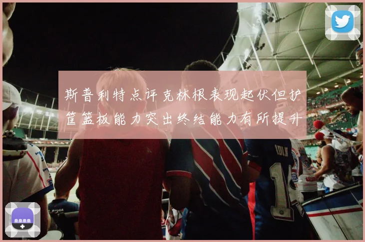 斯普利特点评克林根表现起伏但护筐篮板能力突出终结能力有所提升
