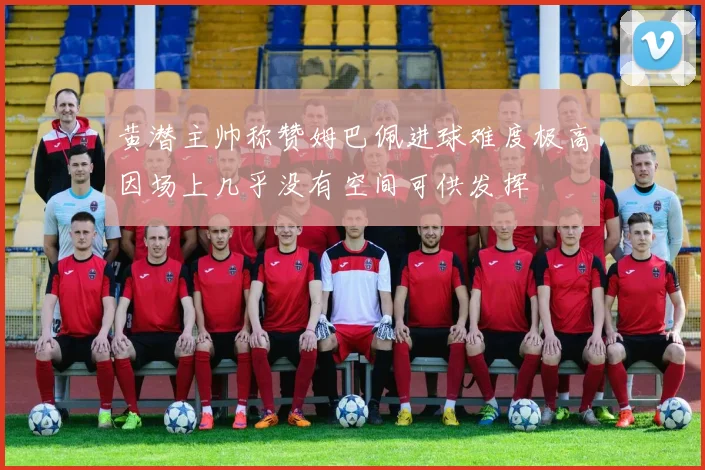 黄潜主帅称赞姆巴佩进球难度极高因场上几乎没有空间可供发挥