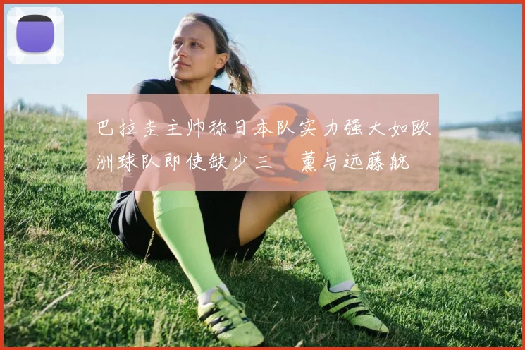 巴拉圭主帅称日本队实力强大如欧洲球队即使缺少三笘薰与远藤航
