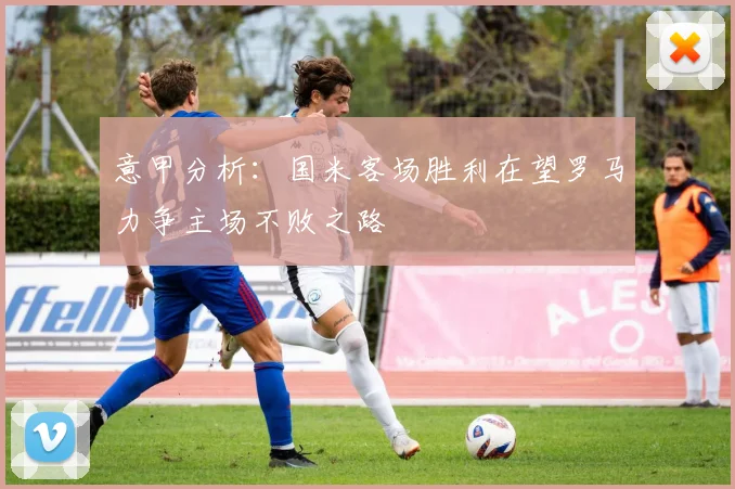 意甲分析：国米客场胜利在望罗马力争主场不败之路