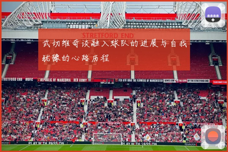 武切维奇谈融入球队的进展与自我犹豫的心路历程