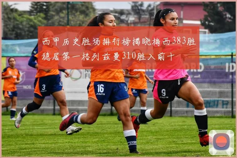 西甲历史胜场排行榜揭晓梅西383胜稳居第一格列兹曼310胜入前十
