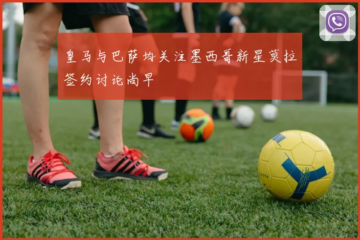 皇马与巴萨均关注墨西哥新星莫拉签约讨论尚早