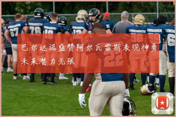 巴尔达诺盛赞阿尔瓦雷斯表现神勇未来潜力无限