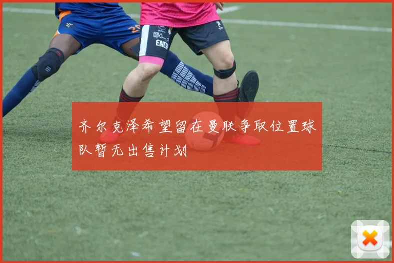 齐尔克泽希望留在曼联争取位置球队暂无出售计划