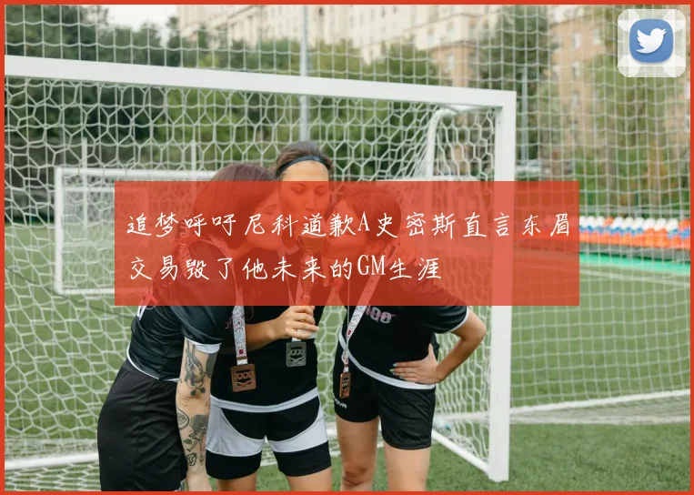 追梦呼吁尼科道歉A史密斯直言东眉交易毁了他未来的GM生涯