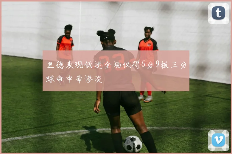 里德表现低迷全场仅得6分9板三分球命中率惨淡