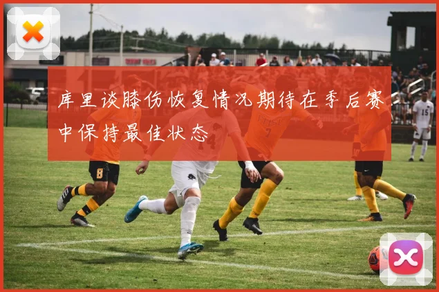 库里谈膝伤恢复情况期待在季后赛中保持最佳状态