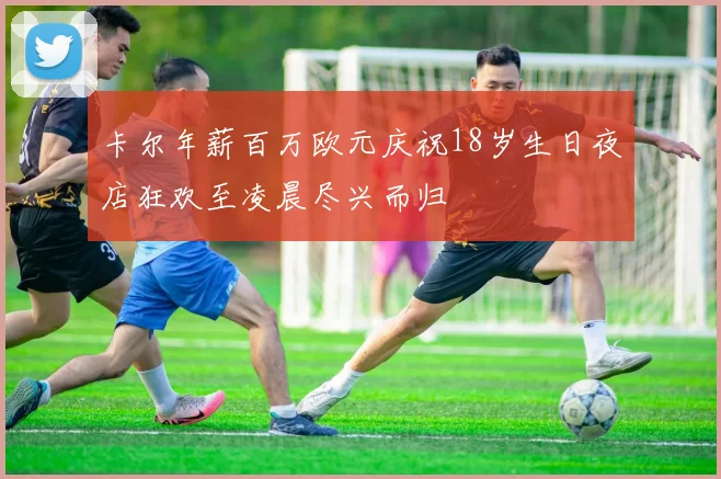卡尔年薪百万欧元庆祝18岁生日夜店狂欢至凌晨尽兴而归